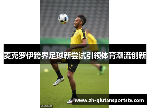 麦克罗伊跨界足球新尝试引领体育潮流创新 麦克罗伊跨界足球新尝试引领体育潮流创新